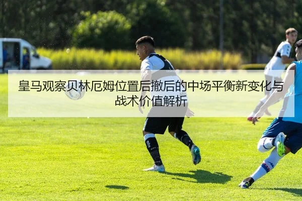 皇马观察贝林厄姆位置后撤后的中场平衡新变化与战术价值解析